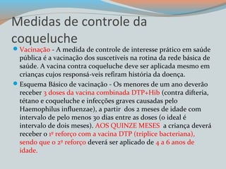 Medidas de controle da 
coqueluche 
Vacinação - A medida de controle de interesse prático em saúde 
pública é a vacinação dos suscetíveis na rotina da rede básica de 
saúde. A vacina contra coqueluche deve ser aplicada mesmo em 
crianças cujos responsá-veis refiram história da doença. 
Esquema Básico de vacinação - Os menores de um ano deverão 
receber 3 doses da vacina combinada DTP+Hib (contra difteria, 
tétano e coqueluche e infecções graves causadas pelo 
Haemophilus influenzae), a partir dos 2 meses de idade com 
intervalo de pelo menos 30 dias entre as doses (o ideal é 
intervalo de dois meses). AOS QUINZE MESES a criança deverá 
receber o 1º reforço com a vacina DTP (tríplice bacteriana), 
sendo que o 2º reforço deverá ser aplicado de 4 a 6 anos de 
idade. 
 