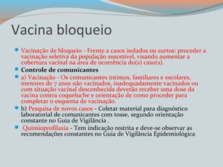 Vacina bloqueio 
Vacinação de bloqueio - Frente a casos isolados ou surtos: proceder a 
vacinação seletiva da população suscetível, visando aumentar a 
cobertura vacinal na área de ocorrência do(s) caso(s). 
Controle de comunicantes 
a) Vacinação - Os comunicantes íntimos, familiares e escolares, 
menores de 7 anos não vacinados, inadequadamente vacinados ou 
com situação vacinal desconhecida deverão receber uma dose da 
vacina contra coqueluche e orientação de como proceder para 
completar o esquema de vacinação. 
b) Pesquisa de novos casos - Coletar material para diagnóstico 
laboratorial de comunicantes com tosse, segundo orientação 
constante no Guia de Vigilância . 
 Quimioprofilaxia - Tem indicação restrita e deve-se observar as 
recomendações constantes no Guia de Vigilância Epidemiológica 
 