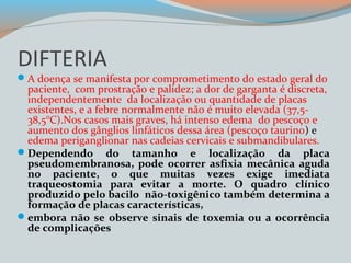 DIFTERIA 
A doença se manifesta por comprometimento do estado geral do 
paciente, com prostração e palidez; a dor de garganta é discreta, 
independentemente da localização ou quantidade de placas 
existentes, e a febre normalmente não é muito elevada (37,5- 
38,5°C).Nos casos mais graves, há intenso edema do pescoço e 
aumento dos gânglios linfáticos dessa área (pescoço taurino) e 
edema periganglionar nas cadeias cervicais e submandibulares. 
Dependendo do tamanho e localização da placa 
pseudomembranosa, pode ocorrer asfixia mecânica aguda 
no paciente, o que muitas vezes exige imediata 
traqueostomia para evitar a morte. O quadro clínico 
produzido pelo bacilo não-toxigênico também determina a 
formação de placas características, 
embora não se observe sinais de toxemia ou a ocorrência 
de complicações 
 
