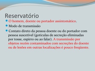 Reservatório 
O homem, doente ou portador assintomático. 
Modo de transmissão 
Contato direto da pessoa doente ou do portador com 
pessoa suscetível (gotículas de secreção eliminadas 
por tosse, espirro ou ao falar). A transmissão por 
objetos recém contaminados com secreções do doente 
ou de lesões em outras localizações é pouco freqüente. 
 