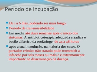 Período de incubação 
De 1 a 6 dias, podendo ser mais longo. 
Período de transmissibilidade 
Em média até duas semanas após o início dos 
sintomas. A antibioticoterapia adequada erradica o 
bacilo diftérico da orofaringe, de 24 a 48 horas 
após a sua introdução, na maioria dos casos. O 
portador crônico não tratado pode transmitir a 
infecção por seis meses ou mais e é extremamente 
importante na disseminação da doença. 
 