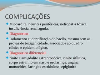 COMPLICAÇÕES 
Miocardite, neurites periféricas, nefropatia tóxica, 
insuficiência renal aguda. 
Diagnóstico 
Isolamento e identificação do bacilo, mesmo sem as 
provas de toxigenicidade, associados ao quadro 
clínico e epidemiológico. 
Diagnóstico diferencial 
rinite e amigdalite estreptocócica, rinite sifilítica, 
corpo estranho em naso e orofaringe, angina 
monocítica, laringite estridulosa, epiglotite 
 