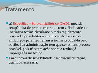 Tratamento 
a) Específico - Soro-antidiftérico (SAD), medida 
terapêutica de grande valor que tem a finalidade de 
inativar a toxina circulante o mais rapidamente 
possível e possibilitar a circulação de excesso de 
anticorpos para neutralizar a toxina produzida pelo 
bacilo. Sua administração tem que ser o mais precoce 
possível, pois não tem ação sobre a toxina já 
impregnada no tecido. 
Fazer prova de sensibilidade e a dessensibilização, 
quando necessária. 
 
