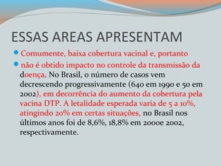 ESSAS AREAS APRESENTAM 
Comumente, baixa cobertura vacinal e, portanto 
não é obtido impacto no controle da transmissão da 
doença. No Brasil, o número de casos vem 
decrescendo progressivamente (640 em 1990 e 50 em 
2002), em decorrência do aumento da cobertura pela 
vacina DTP. A letalidade esperada varia de 5 a 10%, 
atingindo 20% em certas situações, no Brasil nos 
últimos anos foi de 8,6%, 18,8% em 2000e 2002, 
respectivamente. 
 