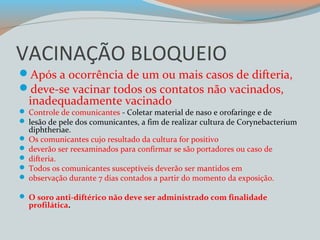VACINAÇÃO BLOQUEIO 
Após a ocorrência de um ou mais casos de difteria, 
deve-se vacinar todos os contatos não vacinados, 
inadequadamente vacinado 
 Controle de comunicantes - Coletar material de naso e orofaringe e de 
 lesão de pele dos comunicantes, a fim de realizar cultura de Corynebacterium 
diphtheriae. 
 Os comunicantes cujo resultado da cultura for positivo 
 deverão ser reexaminados para confirmar se são portadores ou caso de 
 difteria. 
 Todos os comunicantes susceptíveis deverão ser mantidos em 
 observação durante 7 dias contados a partir do momento da exposição. 
 O soro anti-diftérico não deve ser administrado com finalidade 
profilática. 
