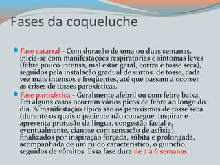 Fases da coqueluche 
Fase catarral - Com duração de uma ou duas semanas, 
inicia-se com manifestações respiratórias e sintomas leves 
(febre pouco intensa, mal estar geral, coriza e tosse seca), 
seguidos pela instalação gradual de surtos de tosse, cada 
vez mais intensos e freqüentes, até que passam a ocorrer 
as crises de tosses paroxísticas. 
Fase paroxística - Geralmente afebril ou com febre baixa. 
Em alguns casos ocorrem vários picos de febre ao longo do 
dia. A manifestação típica são os paroxismos de tosse seca 
(durante os quais o paciente não consegue inspirar e 
apresenta protusão da língua, congestão facial e, 
eventualmente, cianose com sensação de asfixia), 
finalizados por inspiração forçada, súbita e prolongada, 
acompanhada de um ruído característico, o guincho, 
seguidos de vômitos. Essa fase dura de 2 a 6 semanas. 
 