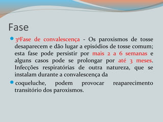 Fase 
3ªFase de convalescença - Os paroxismos de tosse 
desaparecem e dão lugar a episódios de tosse comum; 
esta fase pode persistir por mais 2 a 6 semanas e 
alguns casos pode se prolongar por até 3 meses. 
Infecções respiratórias de outra natureza, que se 
instalam durante a convalescença da 
coqueluche, podem provocar reaparecimento 
transitório dos paroxismos. 
 