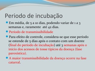 Periodo de incubação 
Em média, de 5 a 10 dias, podendo variar de 1 a 3 
semanas e, raramente até 42 dias. 
Período de transmissibilidade 
Para efeito de controle, considera-se que esse período 
se estende de 5 dias após o contato com um doente 
(final do período de incubação) até 3 semanas após o 
início dos acessos de tosse típicos da doença (fase 
paroxística). 
A maior transmissibilidade da doença ocorre na fase 
catarral. 
 