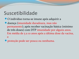 Suscetibilidade 
O indivíduo torna-se imune após adquirir a 
doença (imunidade duradoura, mas não 
permanente); após receber vacinação básica (mínimo 
de três doses) com DTP imunidade por alguns anos. 
Em média de 5 a 10 anos após a última dose da vacina, 
a 
proteção pode ser pouca ou nenhuma. 
 
