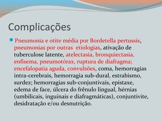 Complicações 
Pneumonia e otite média por Bordetella pertussis, 
pneumonias por outras etiologias, ativação de 
tuberculose latente, atelectasia, bronquiectasia, 
enfisema, pneumotórax, ruptura de diafragma; 
encefalopatia aguda, convulsões, coma, hemorragias 
intra-cerebrais, hemorragia sub-dural, estrabismo, 
surdez; hemorragias sub-conjuntivais, epistaxe, 
edema de face, úlcera do frênulo lingual, hérnias 
(umbilicais, inguinais e diafragmáticas), conjuntivite, 
desidratação e/ou desnutrição. 
 