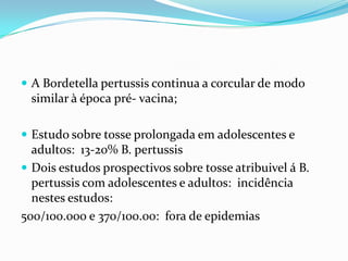  A Bordetella pertussis continua a corcular de modo
 similar à época pré- vacina;

 Estudo sobre tosse prolongada em adolescentes e
  adultos: 13-20% B. pertussis
 Dois estudos prospectivos sobre tosse atribuivel á B.
  pertussis com adolescentes e adultos: incidência
  nestes estudos:
500/100.000 e 370/100.00: fora de epidemias
 