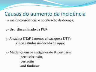 Causas do aumento da incidência
1- maior consciência e notificação da doença;

2- Uso disseminado da PCR;

3- A vacina DTaP é menos eficaz que a DTP:
       cinco estudos na década de 1990;

4- Mudança em 03 antígenos de B. pertussis:
        pertussis toxin,
        pertactin
        and fimbriae
 