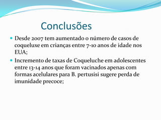 Conclusões
 Desde 2007 tem aumentado o número de casos de
  coqueluxe em crianças entre 7-10 anos de idade nos
  EUA;
 Incremento de taxas de Coqueluche em adolescentes
  entre 13-14 anos que foram vacinados apenas com
  formas acelulares para B. pertusisi sugere perda de
  imunidade precoce;
 