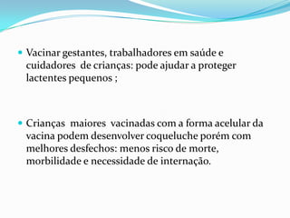  Vacinar gestantes, trabalhadores em saúde e
 cuidadores de crianças: pode ajudar a proteger
 lactentes pequenos ;



 Crianças maiores vacinadas com a forma acelular da
 vacina podem desenvolver coqueluche porém com
 melhores desfechos: menos risco de morte,
 morbilidade e necessidade de internação.
 