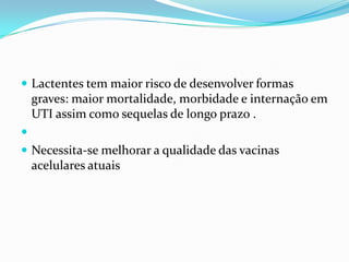  Lactentes tem maior risco de desenvolver formas
    graves: maior mortalidade, morbidade e internação em
    UTI assim como sequelas de longo prazo .

 Necessita-se melhorar a qualidade das vacinas
    acelulares atuais
 