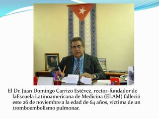 El Dr. Juan Domingo Carrizo Estévez, rector-fundador de
  laEscuela Latinoamericana de Medicina (ELAM) falleció
  este 26 de noviembre a la edad de 64 años, víctima de un
  tromboembolismo pulmonar.
 