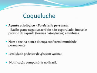 Coqueluche
 Agente etiológico - Bordetella pertussis.
   Bacilo gram-negativo aeróbio não-esporulado, imóvel e
  provido de cápsula (formas patogênicas) e fímbrias.

 Nem a vacina nem a doença conferem imunidade
  permanente

 Letalidade pode ser de 4% sem vacina;

 Notificação compulsória no Brasil.
 