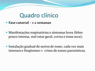 Quadro clínico
 Fase catarral – 1-2 semanas


 Manifestações respiratórias e sintomas leves (febre
 pouco intensa, mal estar geral, coriza e tosse seca);

 Instalação gradual de surtos de tosse, cada vez mais
 intensos e freqüentes-> crises de tosses paroxísticas.
 