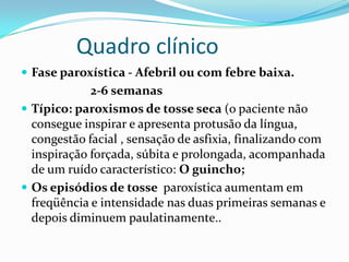 Quadro clínico
 Fase paroxística - Afebril ou com febre baixa.
             2-6 semanas
 Típico: paroxismos de tosse seca (o paciente não
  consegue inspirar e apresenta protusão da língua,
  congestão facial , sensação de asfixia, finalizando com
  inspiração forçada, súbita e prolongada, acompanhada
  de um ruído característico: O guincho;
 Os episódios de tosse paroxística aumentam em
  freqüência e intensidade nas duas primeiras semanas e
  depois diminuem paulatinamente..
 