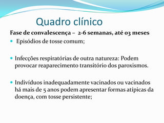 Quadro clínico
Fase de convalescença – 2-6 semanas, até 03 meses
 Episódios de tosse comum;


 Infecções respiratórias de outra natureza: Podem
 provocar reaparecimento transitório dos paroxismos.

 Indivíduos inadequadamente vacinados ou vacinados
 há mais de 5 anos podem apresentar formas atípicas da
 doença, com tosse persistente;
 
