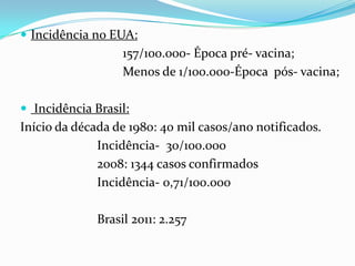  Incidência no EUA:
                   157/100.000- Época pré- vacina;
                   Menos de 1/100.000-Época pós- vacina;

 Incidência Brasil:
Início da década de 1980: 40 mil casos/ano notificados.
              Incidência- 30/100.000
              2008: 1344 casos confirmados
              Incidência- 0,71/100.000

              Brasil 2011: 2.257
 