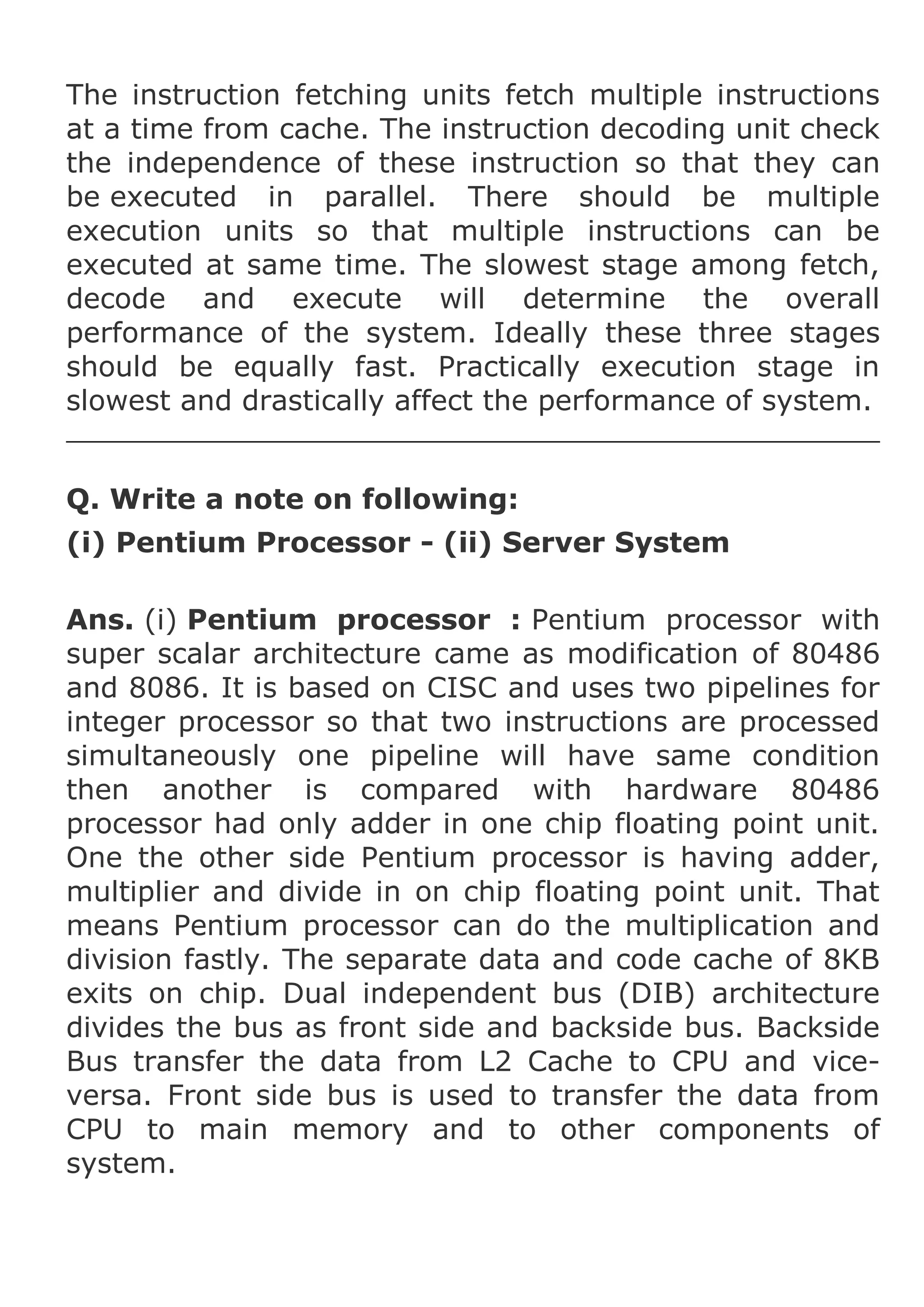 The instruction fetching units fetch multiple instructions
at a time from cache. The instruction decoding unit check
the independence of these instruction so that they can
be executed in parallel. There should be multiple
execution units so that multiple instructions can be
executed at same time. The slowest stage among fetch,
decode and execute will determine the overall
performance of the system. Ideally these three stages
should be equally fast. Practically execution stage in
slowest and drastically affect the performance of system.
Q. Write a note on following:
(i) Pentium Processor - (ii) Server System
Ans. (i) Pentium processor : Pentium processor with
super scalar architecture came as modification of 80486
and 8086. It is based on CISC and uses two pipelines for
integer processor so that two instructions are processed
simultaneously one pipeline will have same condition
then another is compared with hardware 80486
processor had only adder in one chip floating point unit.
One the other side Pentium processor is having adder,
multiplier and divide in on chip floating point unit. That
means Pentium processor can do the multiplication and
division fastly. The separate data and code cache of 8KB
exits on chip. Dual independent bus (DIB) architecture
divides the bus as front side and backside bus. Backside
Bus transfer the data from L2 Cache to CPU and viceversa. Front side bus is used to transfer the data from
CPU to main memory and to other components of
system.

 