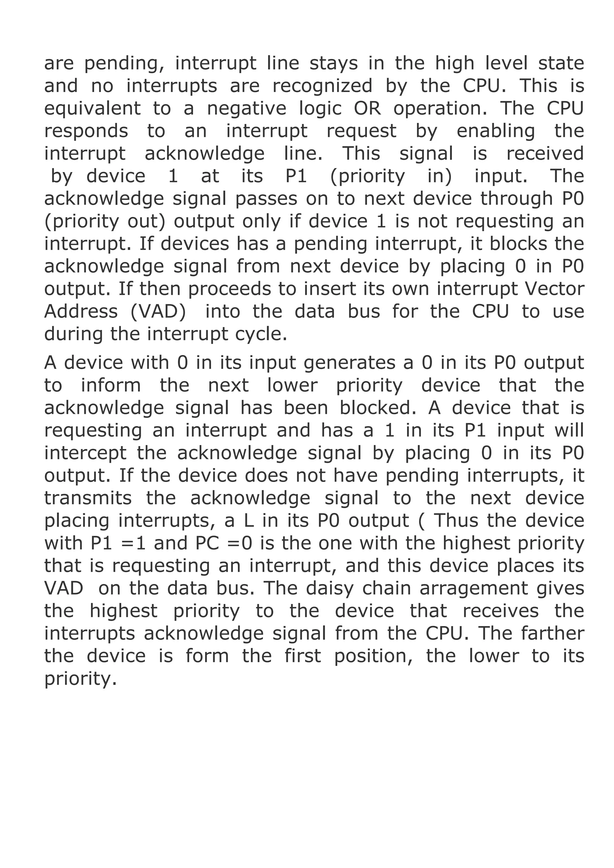 are pending, interrupt line stays in the high level state
and no interrupts are recognized by the CPU. This is
equivalent to a negative logic OR operation. The CPU
responds to an interrupt request by enabling the
interrupt acknowledge line. This signal is received
by device 1 at its P1 (priority in) input. The
acknowledge signal passes on to next device through P0
(priority out) output only if device 1 is not requesting an
interrupt. If devices has a pending interrupt, it blocks the
acknowledge signal from next device by placing 0 in P0
output. If then proceeds to insert its own interrupt Vector
Address (VAD) into the data bus for the CPU to use
during the interrupt cycle.
A device with 0 in its input generates a 0 in its P0 output
to inform the next lower priority device that the
acknowledge signal has been blocked. A device that is
requesting an interrupt and has a 1 in its P1 input will
intercept the acknowledge signal by placing 0 in its P0
output. If the device does not have pending interrupts, it
transmits the acknowledge signal to the next device
placing interrupts, a L in its P0 output ( Thus the device
with P1 =1 and PC =0 is the one with the highest priority
that is requesting an interrupt, and this device places its
VAD on the data bus. The daisy chain arragement gives
the highest priority to the device that receives the
interrupts acknowledge signal from the CPU. The farther
the device is form the first position, the lower to its
priority.

 