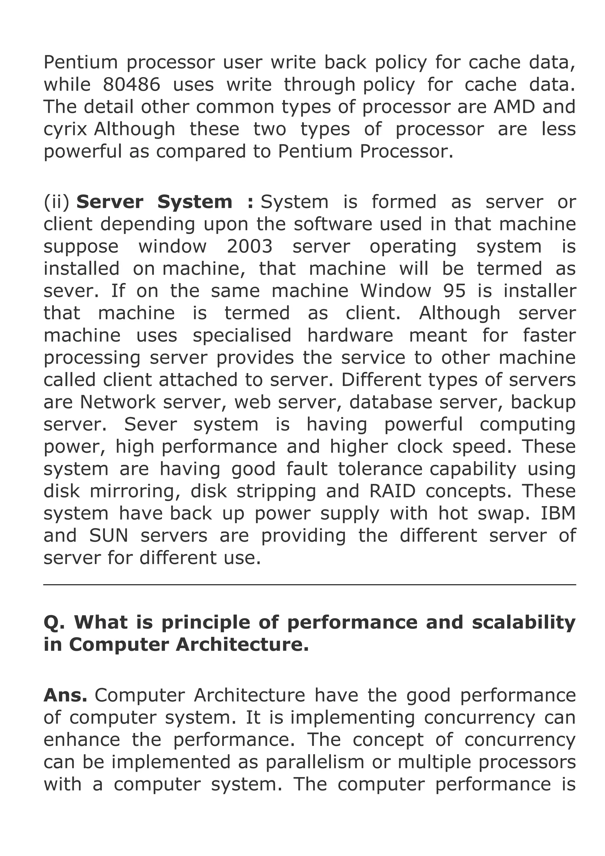 Pentium processor user write back policy for cache data,
while 80486 uses write through policy for cache data.
The detail other common types of processor are AMD and
cyrix Although these two types of processor are less
powerful as compared to Pentium Processor.
(ii) Server System : System is formed as server or
client depending upon the software used in that machine
suppose window 2003 server operating system is
installed on machine, that machine will be termed as
sever. If on the same machine Window 95 is installer
that machine is termed as client. Although server
machine uses specialised hardware meant for faster
processing server provides the service to other machine
called client attached to server. Different types of servers
are Network server, web server, database server, backup
server. Sever system is having powerful computing
power, high performance and higher clock speed. These
system are having good fault tolerance capability using
disk mirroring, disk stripping and RAID concepts. These
system have back up power supply with hot swap. IBM
and SUN servers are providing the different server of
server for different use.
Q. What is principle of performance and scalability
in Computer Architecture.
Ans. Computer Architecture have the good performance
of computer system. It is implementing concurrency can
enhance the performance. The concept of concurrency
can be implemented as parallelism or multiple processors
with a computer system. The computer performance is

 