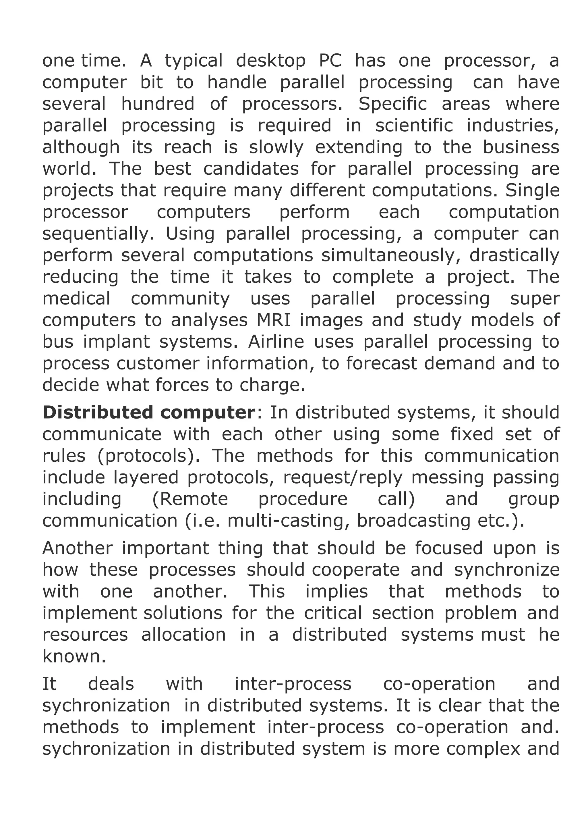 one time. A typical desktop PC has one processor, a
computer bit to handle parallel processing can have
several hundred of processors. Specific areas where
parallel processing is required in scientific industries,
although its reach is slowly extending to the business
world. The best candidates for parallel processing are
projects that require many different computations. Single
processor
computers
perform
each
computation
sequentially. Using parallel processing, a computer can
perform several computations simultaneously, drastically
reducing the time it takes to complete a project. The
medical community uses parallel processing super
computers to analyses MRI images and study models of
bus implant systems. Airline uses parallel processing to
process customer information, to forecast demand and to
decide what forces to charge.
Distributed computer: In distributed systems, it should
communicate with each other using some fixed set of
rules (protocols). The methods for this communication
include layered protocols, request/reply messing passing
including
(Remote
procedure
call)
and
group
communication (i.e. multi-casting, broadcasting etc.).
Another important thing that should be focused upon is
how these processes should cooperate and synchronize
with one another. This implies that methods to
implement solutions for the critical section problem and
resources allocation in a distributed systems must he
known.
It
deals
with
inter-process
co-operation
and
sychronization in distributed systems. It is clear that the
methods to implement inter-process co-operation and.
sychronization in distributed system is more complex and

 