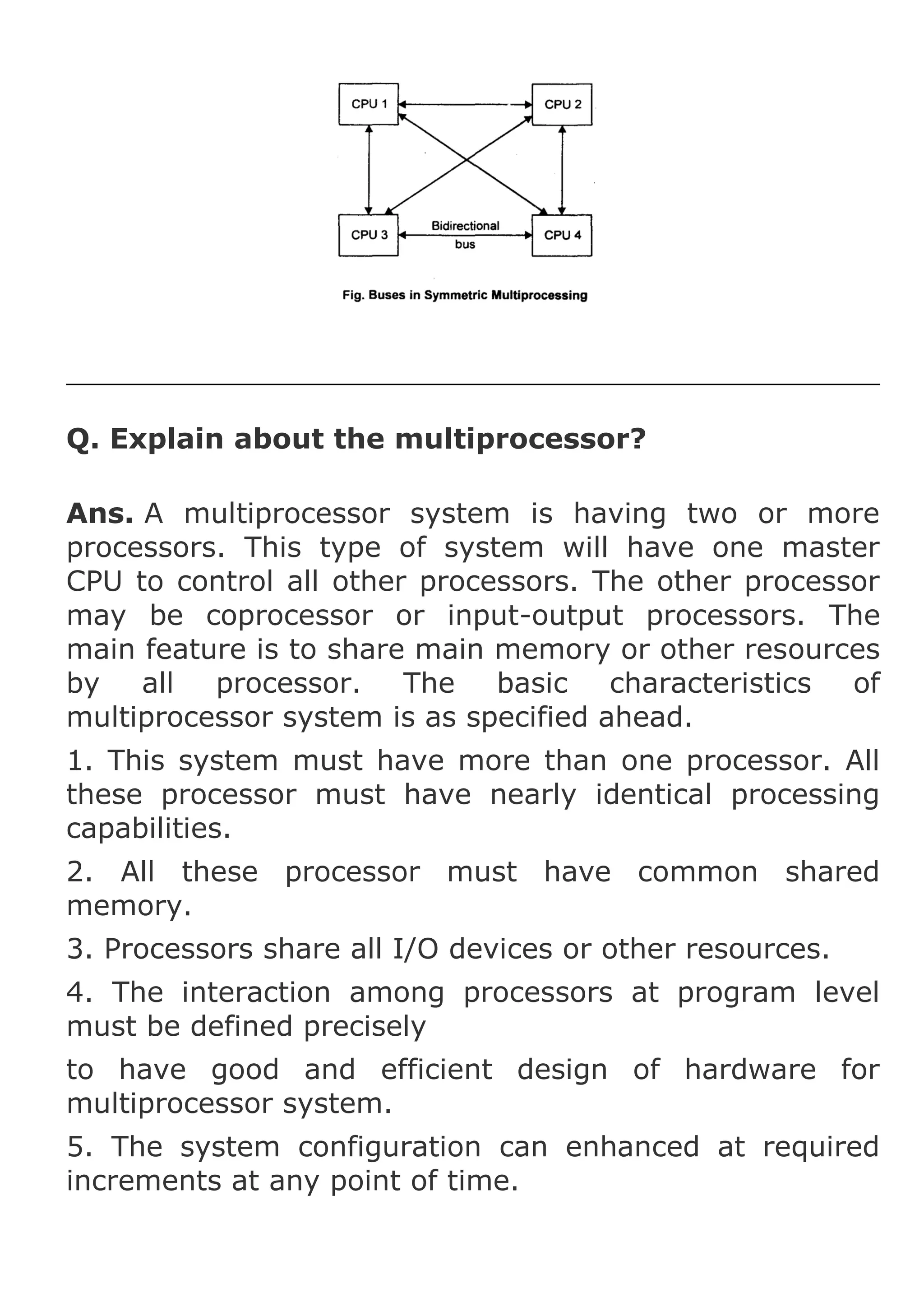 Q. Explain about the multiprocessor?
Ans. A multiprocessor system is having two or more
processors. This type of system will have one master
CPU to control all other processors. The other processor
may be coprocessor or input-output processors. The
main feature is to share main memory or other resources
by
all
processor. The basic characteristics of
multiprocessor system is as specified ahead.
1. This system must have more than one processor. All
these processor must have nearly identical processing
capabilities.
2. All these processor must have common shared
memory.
3. Processors share all I/O devices or other resources.
4. The interaction among processors at program level
must be defined precisely
to have good and efficient design of hardware for
multiprocessor system.
5. The system configuration can enhanced at required
increments at any point of time.

 