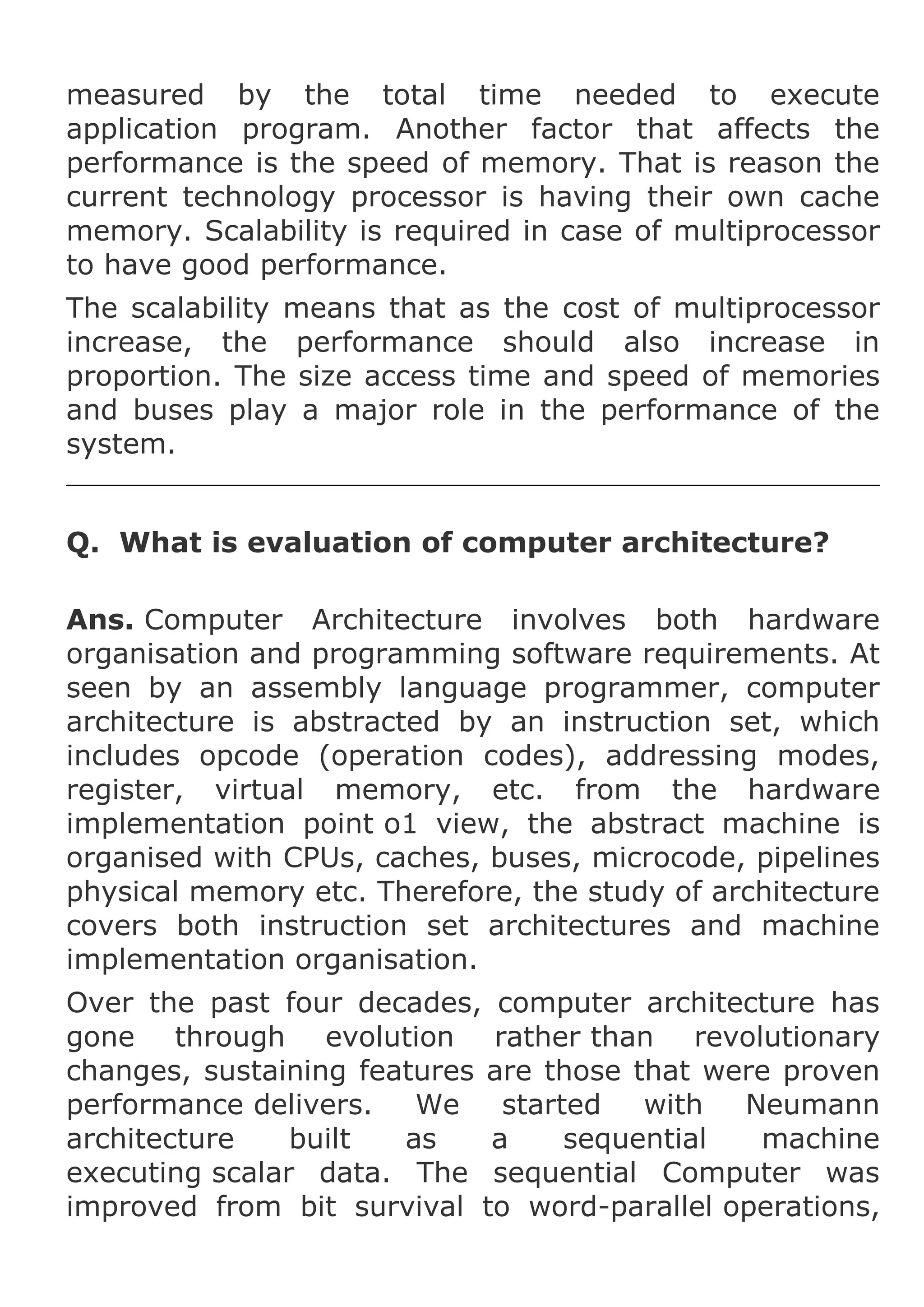 measured by the total time needed to execute
application program. Another factor that affects the
performance is the speed of memory. That is reason the
current technology processor is having their own cache
memory. Scalability is required in case of multiprocessor
to have good performance.
The scalability means that as the cost of multiprocessor
increase, the performance should also increase in
proportion. The size access time and speed of memories
and buses play a major role in the performance of the
system.
Q. What is evaluation of computer architecture?
Ans. Computer Architecture involves both hardware
organisation and programming software requirements. At
seen by an assembly language programmer, computer
architecture is abstracted by an instruction set, which
includes opcode (operation codes), addressing modes,
register, virtual memory, etc. from the hardware
implementation point o1 view, the abstract machine is
organised with CPUs, caches, buses, microcode, pipelines
physical memory etc. Therefore, the study of architecture
covers both instruction set architectures and machine
implementation organisation.
Over the past four decades, computer architecture has
gone through evolution rather than revolutionary
changes, sustaining features are those that were proven
performance delivers.
We
started
with
Neumann
architecture
built
as
a
sequential
machine
executing scalar data. The sequential Computer was
improved from bit survival to word-parallel operations,

 