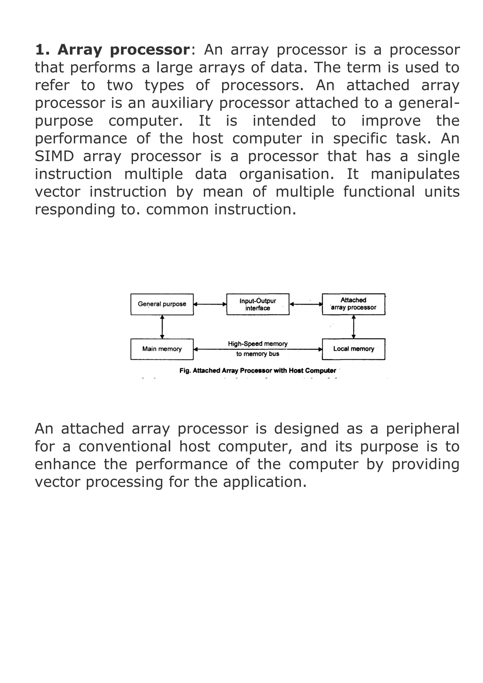 1. Array processor: An array processor is a processor
that performs a large arrays of data. The term is used to
refer to two types of processors. An attached array
processor is an auxiliary processor attached to a generalpurpose computer. It is intended to improve the
performance of the host computer in specific task. An
SIMD array processor is a processor that has a single
instruction multiple data organisation. It manipulates
vector instruction by mean of multiple functional units
responding to. common instruction.

An attached array processor is designed as a peripheral
for a conventional host computer, and its purpose is to
enhance the performance of the computer by providing
vector processing for the application.

 