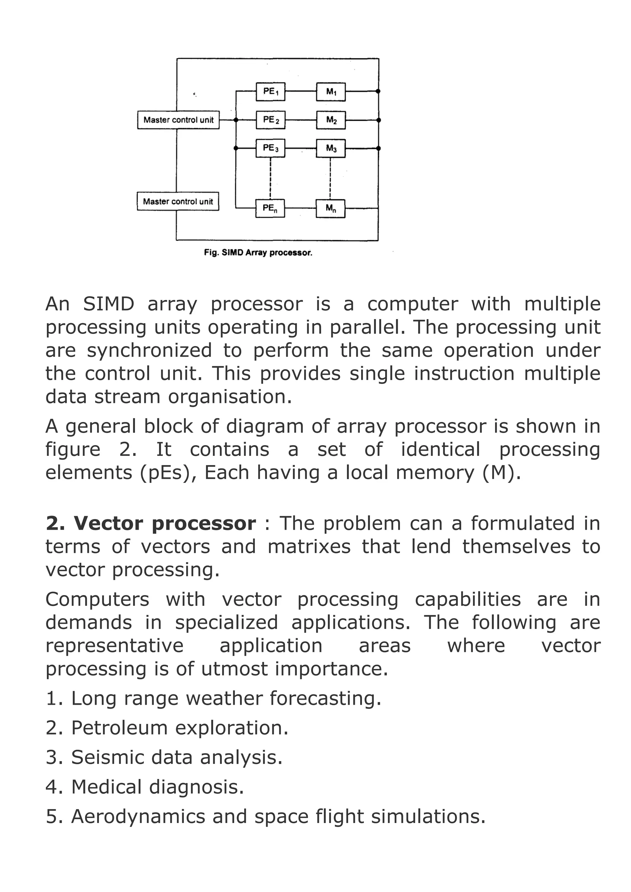 An SIMD array processor is a computer with multiple
processing units operating in parallel. The processing unit
are synchronized to perform the same operation under
the control unit. This provides single instruction multiple
data stream organisation.
A general block of diagram of array processor is shown in
figure 2. It contains a set of identical processing
elements (pEs), Each having a local memory (M).
2. Vector processor : The problem can a formulated in
terms of vectors and matrixes that lend themselves to
vector processing.
Computers with vector processing capabilities are in
demands in specialized applications. The following are
representative
application
areas
where
vector
processing is of utmost importance.
1. Long range weather forecasting.
2. Petroleum exploration.
3. Seismic data analysis.
4. Medical diagnosis.
5. Aerodynamics and space flight simulations.

 