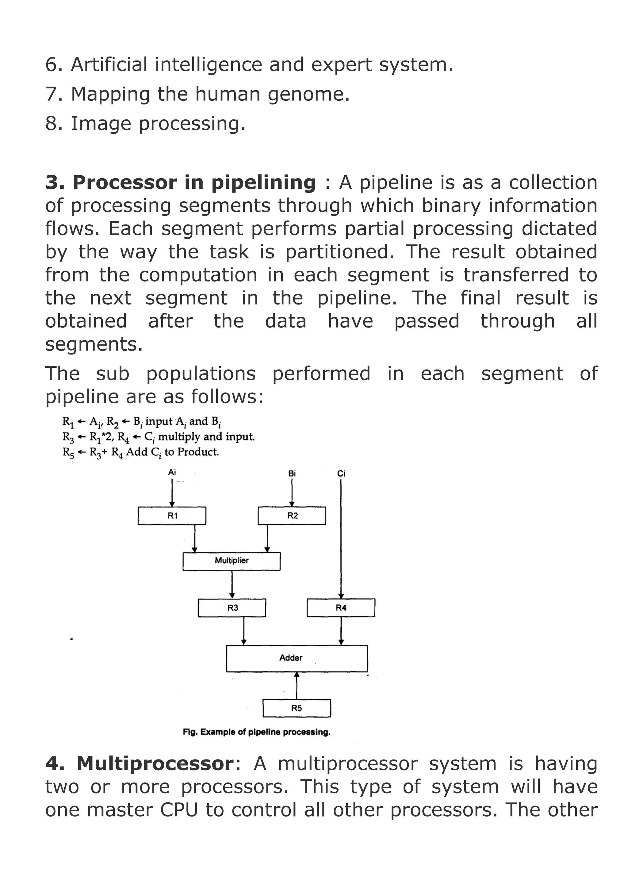 6. Artificial intelligence and expert system.
7. Mapping the human genome.
8. Image processing.
3. Processor in pipelining : A pipeline is as a collection
of processing segments through which binary information
flows. Each segment performs partial processing dictated
by the way the task is partitioned. The result obtained
from the computation in each segment is transferred to
the next segment in the pipeline. The final result is
obtained after the data have passed through all
segments.
The sub populations performed in each segment of
pipeline are as follows:

4. Multiprocessor: A multiprocessor system is having
two or more processors. This type of system will have
one master CPU to control all other processors. The other

 