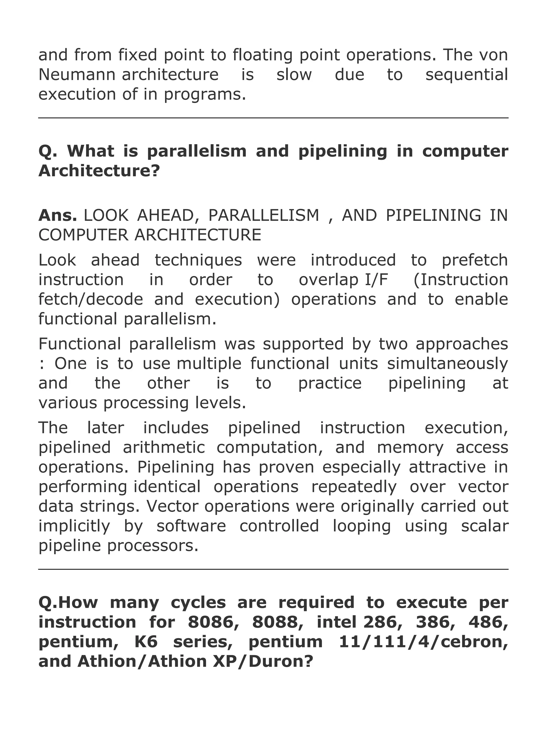 and from fixed point to floating point operations. The von
Neumann architecture is slow due to sequential
execution of in programs.
Q. What is parallelism and pipelining in computer
Architecture?
Ans. LOOK AHEAD, PARALLELISM , AND PIPELINING IN
COMPUTER ARCHITECTURE
Look ahead techniques were introduced to prefetch
instruction
in
order
to
overlap I/F
(Instruction
fetch/decode and execution) operations and to enable
functional parallelism.
Functional parallelism was supported by two approaches
: One is to use multiple functional units simultaneously
and
the
other
is
to
practice
pipelining
at
various processing levels.
The later includes pipelined instruction execution,
pipelined arithmetic computation, and memory access
operations. Pipelining has proven especially attractive in
performing identical operations repeatedly over vector
data strings. Vector operations were originally carried out
implicitly by software controlled looping using scalar
pipeline processors.
Q.How many cycles are required to execute per
instruction for 8086, 8088, intel 286, 386, 486,
pentium, K6 series, pentium 11/111/4/cebron,
and Athion/Athion XP/Duron?

 