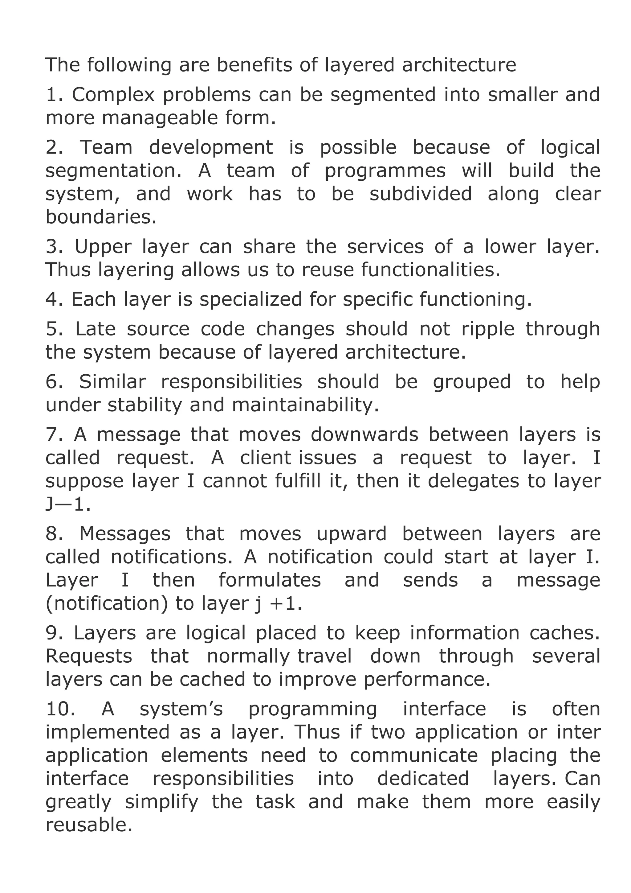 The following are benefits of layered architecture
1. Complex problems can be segmented into smaller and
more manageable form.
2. Team development is possible because of logical
segmentation. A team of programmes will build the
system, and work has to be subdivided along clear
boundaries.
3. Upper layer can share the services of a lower layer.
Thus layering allows us to reuse functionalities.
4. Each layer is specialized for specific functioning.
5. Late source code changes should not ripple through
the system because of layered architecture.
6. Similar responsibilities should be grouped to help
under stability and maintainability.
7. A message that moves downwards between layers is
called request. A client issues a request to layer. I
suppose layer I cannot fulfill it, then it delegates to layer
J—1.
8. Messages that moves upward between layers are
called notifications. A notification could start at layer I.
Layer I then formulates and sends a message
(notification) to layer j +1.
9. Layers are logical placed to keep information caches.
Requests that normally travel down through several
layers can be cached to improve performance.
10. A system’s programming interface is often
implemented as a layer. Thus if two application or inter
application elements need to communicate placing the
interface responsibilities into dedicated layers. Can
greatly simplify the task and make them more easily
reusable.

 