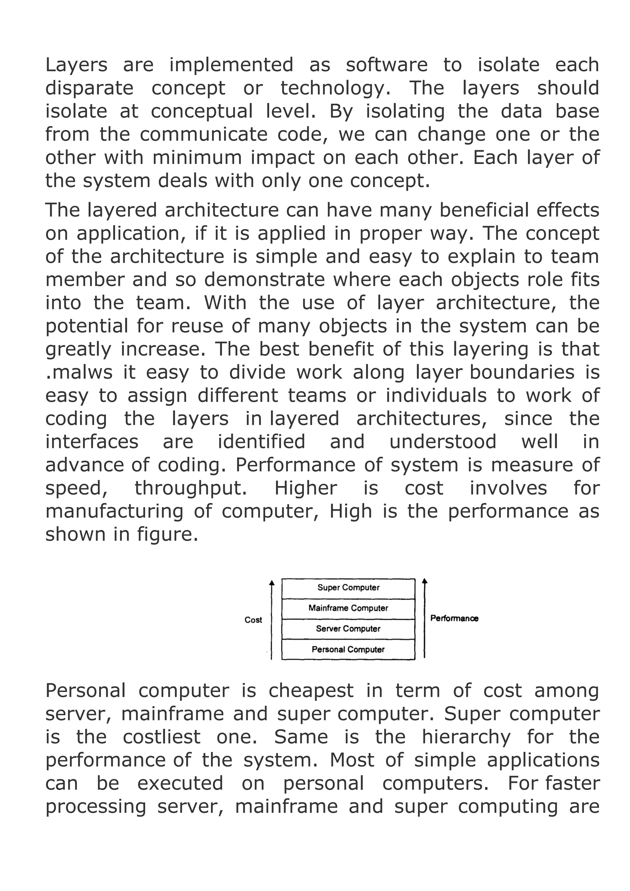 Layers are implemented as software to isolate each
disparate concept or technology. The layers should
isolate at conceptual level. By isolating the data base
from the communicate code, we can change one or the
other with minimum impact on each other. Each layer of
the system deals with only one concept.
The layered architecture can have many beneficial effects
on application, if it is applied in proper way. The concept
of the architecture is simple and easy to explain to team
member and so demonstrate where each objects role fits
into the team. With the use of layer architecture, the
potential for reuse of many objects in the system can be
greatly increase. The best benefit of this layering is that
.malws it easy to divide work along layer boundaries is
easy to assign different teams or individuals to work of
coding the layers in layered architectures, since the
interfaces are identified and understood well in
advance of coding. Performance of system is measure of
speed, throughput. Higher is cost involves for
manufacturing of computer, High is the performance as
shown in figure.

Personal computer is cheapest in term of cost among
server, mainframe and super computer. Super computer
is the costliest one. Same is the hierarchy for the
performance of the system. Most of simple applications
can be executed on personal computers. For faster
processing server, mainframe and super computing are

 