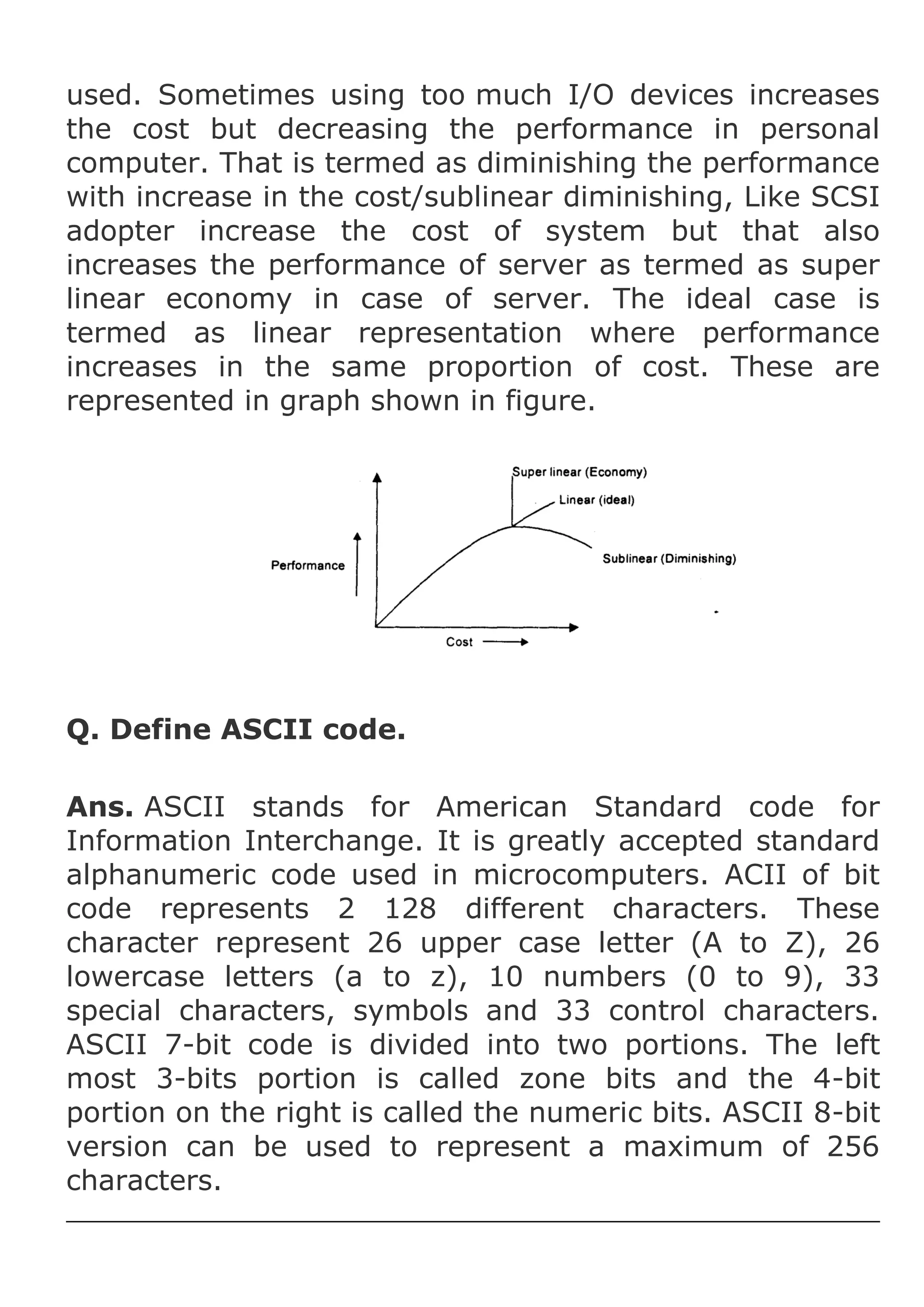 used. Sometimes using too much I/O devices increases
the cost but decreasing the performance in personal
computer. That is termed as diminishing the performance
with increase in the cost/sublinear diminishing, Like SCSI
adopter increase the cost of system but that also
increases the performance of server as termed as super
linear economy in case of server. The ideal case is
termed as linear representation where performance
increases in the same proportion of cost. These are
represented in graph shown in figure.

Q. Define ASCII code.
Ans. ASCII stands for American Standard code for
Information Interchange. It is greatly accepted standard
alphanumeric code used in microcomputers. ACII of bit
code represents 2 128 different characters. These
character represent 26 upper case letter (A to Z), 26
lowercase letters (a to z), 10 numbers (0 to 9), 33
special characters, symbols and 33 control characters.
ASCII 7-bit code is divided into two portions. The left
most 3-bits portion is called zone bits and the 4-bit
portion on the right is called the numeric bits. ASCII 8-bit
version can be used to represent a maximum of 256
characters.

 