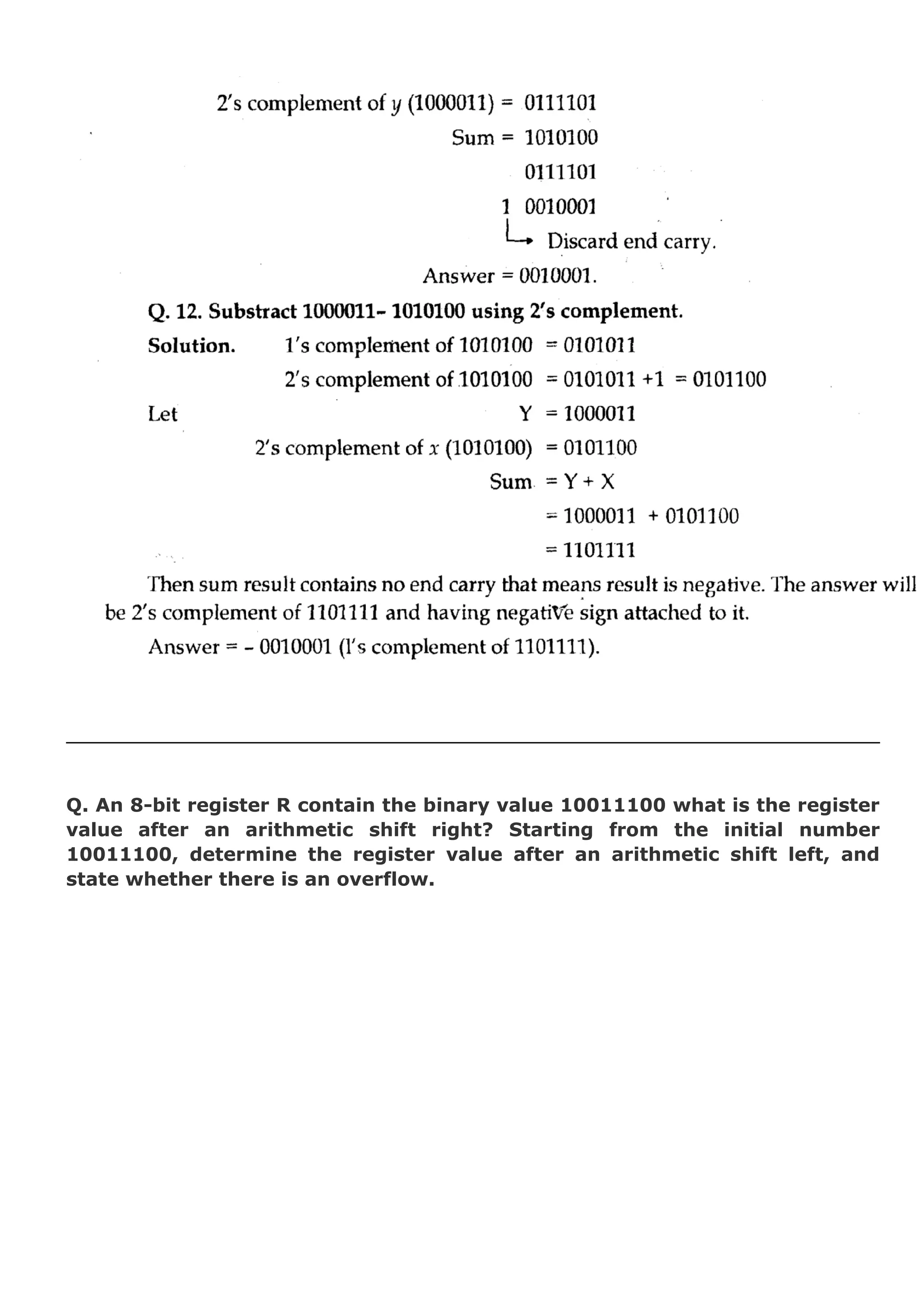 Q. An 8-bit register R contain the binary value 10011100 what is the register
value after an arithmetic shift right? Starting from the initial number
10011100, determine the register value after an arithmetic shift left, and
state whether there is an overflow.

 