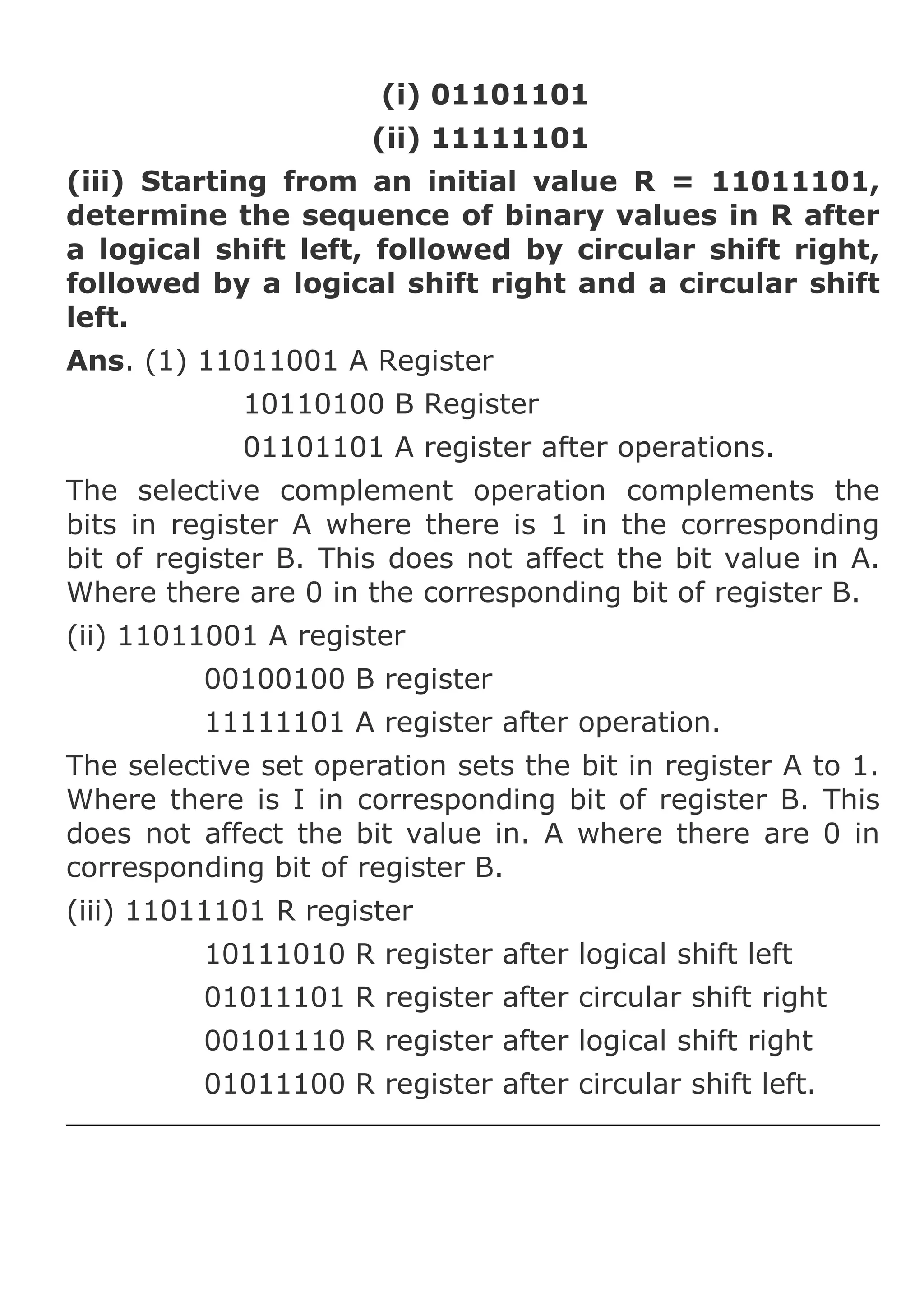 (i) 01101101
(ii) 11111101
(iii) Starting from an initial value R = 11011101,
determine the sequence of binary values in R after
a logical shift left, followed by circular shift right,
followed by a logical shift right and a circular shift
left.
Ans. (1) 11011001 A Register
10110100 B Register
01101101 A register after operations.
The selective complement operation complements the
bits in register A where there is 1 in the corresponding
bit of register B. This does not affect the bit value in A.
Where there are 0 in the corresponding bit of register B.
(ii) 11011001 A register
00100100 B register
11111101 A register after operation.
The selective set operation sets the bit in register A to 1.
Where there is I in corresponding bit of register B. This
does not affect the bit value in. A where there are 0 in
corresponding bit of register B.
(iii) 11011101 R register
10111010 R register after logical shift left
01011101 R register after circular shift right
00101110 R register after logical shift right
01011100 R register after circular shift left.

 