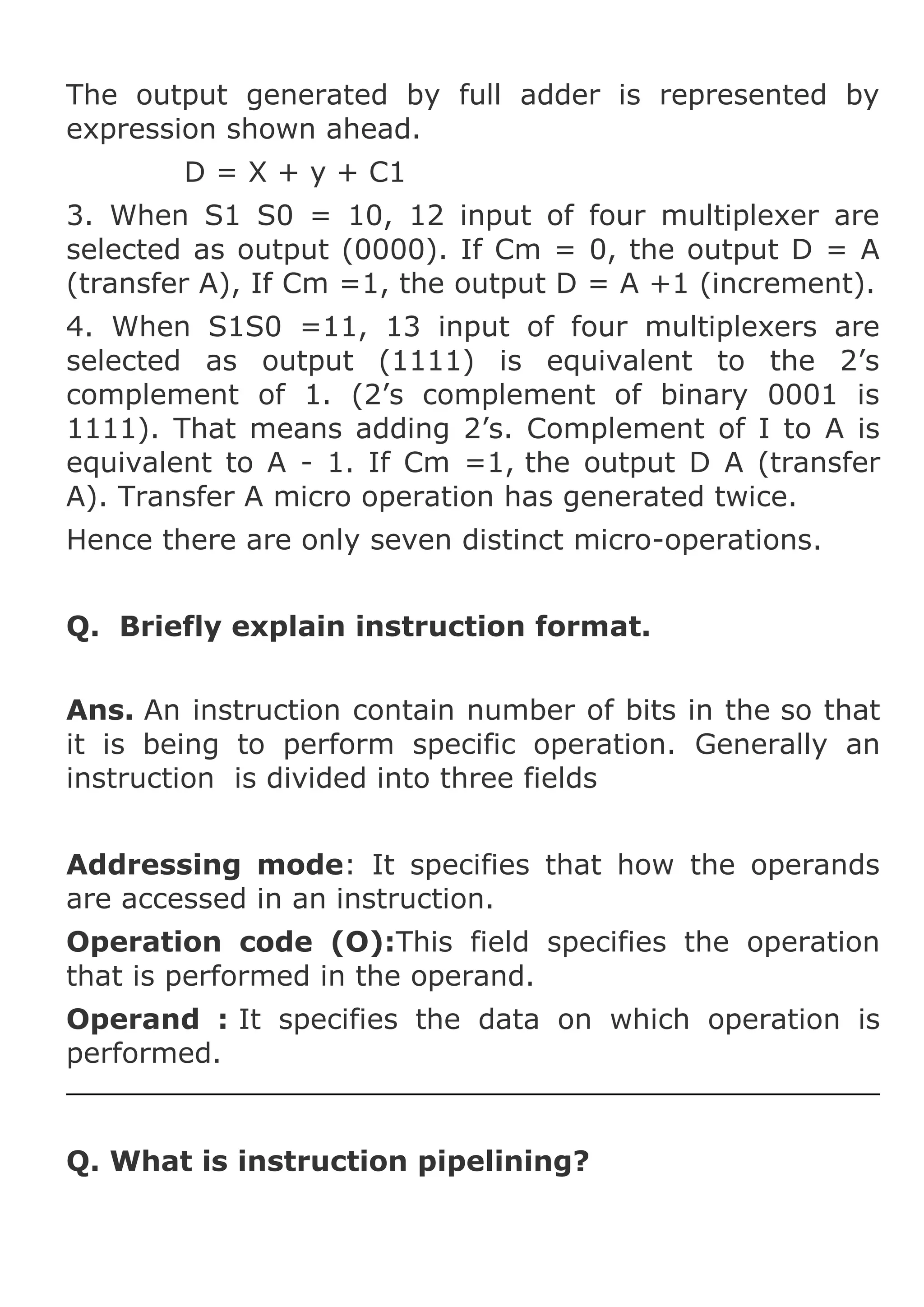 The output generated by full adder is represented by
expression shown ahead.
D = X + y + C1
3. When S1 S0 = 10, 12 input of four multiplexer are
selected as output (0000). If Cm = 0, the output D = A
(transfer A), If Cm =1, the output D = A +1 (increment).
4. When S1S0 =11, 13 input of four multiplexers are
selected as output (1111) is equivalent to the 2’s
complement of 1. (2’s complement of binary 0001 is
1111). That means adding 2’s. Complement of I to A is
equivalent to A - 1. If Cm =1, the output D A (transfer
A). Transfer A micro operation has generated twice.
Hence there are only seven distinct micro-operations.
Q. Briefly explain instruction format.
Ans. An instruction contain number of bits in the so that
it is being to perform specific operation. Generally an
instruction is divided into three fields
Addressing mode: It specifies that how the operands
are accessed in an instruction.
Operation code (O):This field specifies the operation
that is performed in the operand.
Operand : It specifies the data on which operation is
performed.

Q. What is instruction pipelining?

 