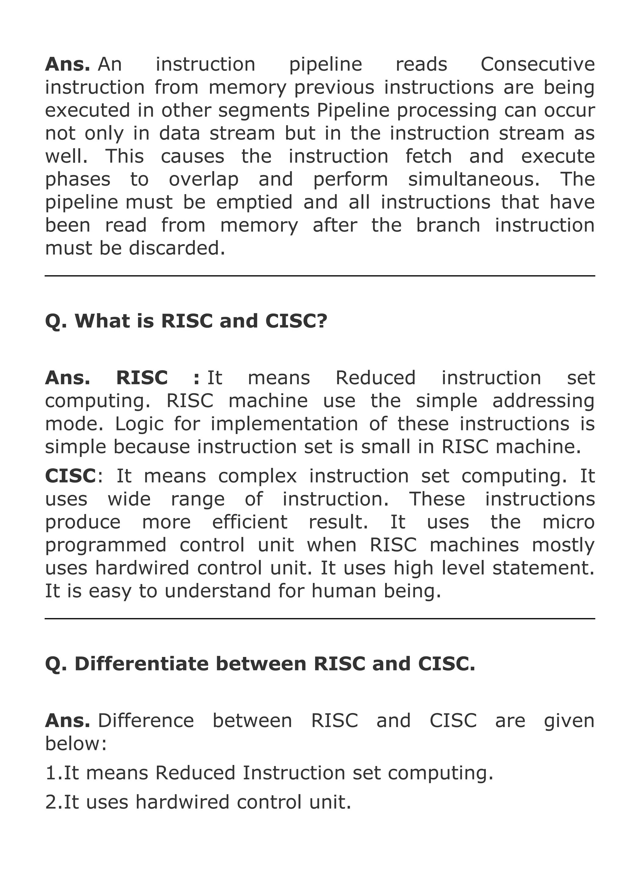 Ans. An
instruction
pipeline
reads
Consecutive
instruction from memory previous instructions are being
executed in other segments Pipeline processing can occur
not only in data stream but in the instruction stream as
well. This causes the instruction fetch and execute
phases to overlap and perform simultaneous. The
pipeline must be emptied and all instructions that have
been read from memory after the branch instruction
must be discarded.

Q. What is RISC and CISC?
Ans. RISC : It means Reduced instruction set
computing. RISC machine use the simple addressing
mode. Logic for implementation of these instructions is
simple because instruction set is small in RISC machine.
CISC: It means complex instruction set computing. It
uses wide range of instruction. These instructions
produce more efficient result. It uses the micro
programmed control unit when RISC machines mostly
uses hardwired control unit. It uses high level statement.
It is easy to understand for human being.

Q. Differentiate between RISC and CISC.
Ans. Difference between RISC and CISC are given
below:
1.It means Reduced Instruction set computing.
2.It uses hardwired control unit.

 