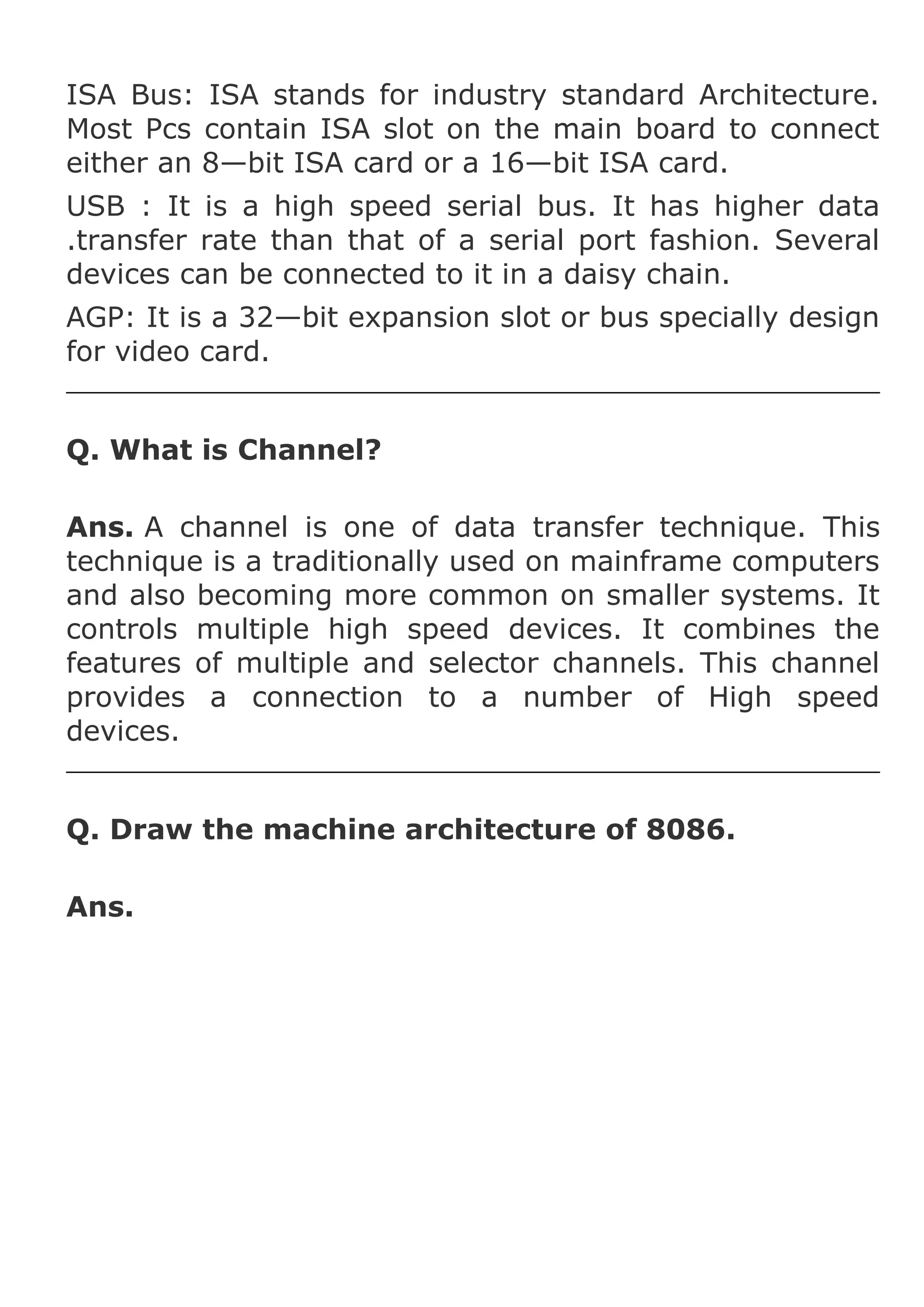 ISA Bus: ISA stands for industry standard Architecture.
Most Pcs contain ISA slot on the main board to connect
either an 8—bit ISA card or a 16—bit ISA card.
USB : It is a high speed serial bus. It has higher data
.transfer rate than that of a serial port fashion. Several
devices can be connected to it in a daisy chain.
AGP: It is a 32—bit expansion slot or bus specially design
for video card.
Q. What is Channel?
Ans. A channel is one of data transfer technique. This
technique is a traditionally used on mainframe computers
and also becoming more common on smaller systems. It
controls multiple high speed devices. It combines the
features of multiple and selector channels. This channel
provides a connection to a number of High speed
devices.
Q. Draw the machine architecture of 8086.
Ans.

 