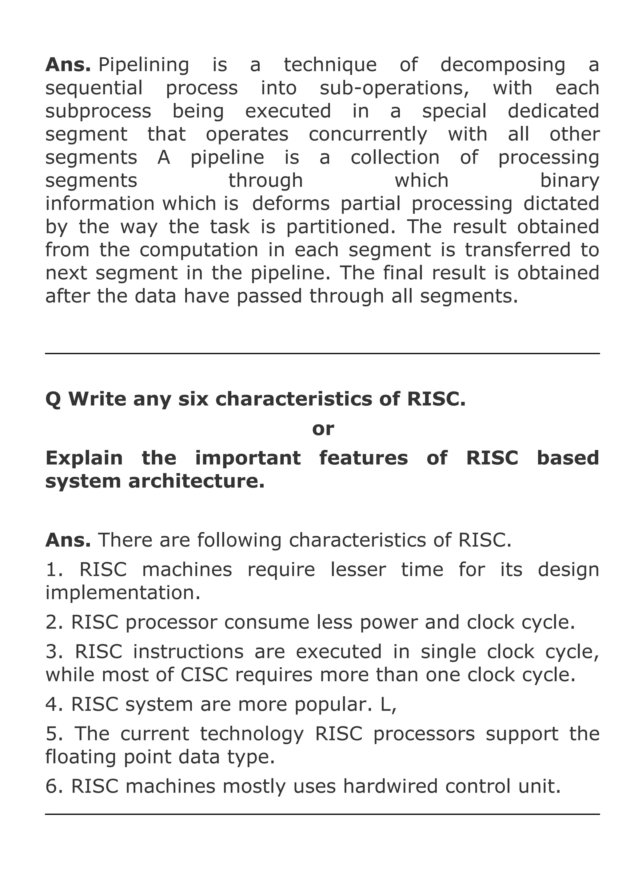 Ans. Pipelining is a technique of decomposing a
sequential process into sub-operations, with each
subprocess being executed in a special dedicated
segment that operates concurrently with all other
segments A pipeline is a collection of processing
segments
through
which
binary
information which is deforms partial processing dictated
by the way the task is partitioned. The result obtained
from the computation in each segment is transferred to
next segment in the pipeline. The final result is obtained
after the data have passed through all segments.

Q Write any six characteristics of RISC.
or
Explain the important features of RISC based
system architecture.
Ans. There are following characteristics of RISC.
1. RISC machines require lesser time for its design
implementation.
2. RISC processor consume less power and clock cycle.
3. RISC instructions are executed in single clock cycle,
while most of CISC requires more than one clock cycle.
4. RISC system are more popular. L,
5. The current technology RISC processors support the
floating point data type.
6. RISC machines mostly uses hardwired control unit.

 