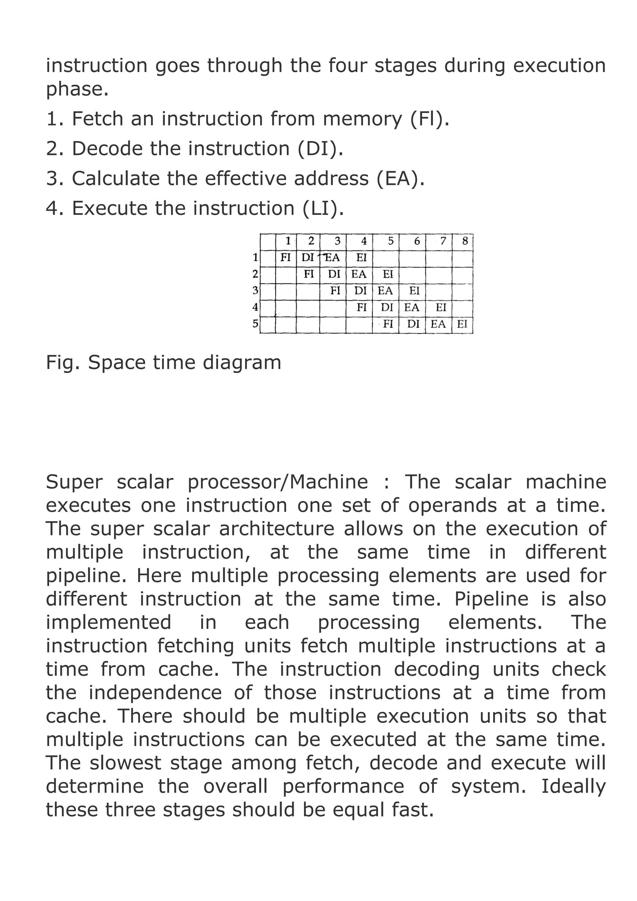 instruction goes through the four stages during execution
phase.
1. Fetch an instruction from memory (Fl).
2. Decode the instruction (DI).
3. Calculate the effective address (EA).
4. Execute the instruction (LI).

Fig. Space time diagram

Super scalar processor/Machine : The scalar machine
executes one instruction one set of operands at a time.
The super scalar architecture allows on the execution of
multiple instruction, at the same time in different
pipeline. Here multiple processing elements are used for
different instruction at the same time. Pipeline is also
implemented in each processing elements. The
instruction fetching units fetch multiple instructions at a
time from cache. The instruction decoding units check
the independence of those instructions at a time from
cache. There should be multiple execution units so that
multiple instructions can be executed at the same time.
The slowest stage among fetch, decode and execute will
determine the overall performance of system. Ideally
these three stages should be equal fast.

 