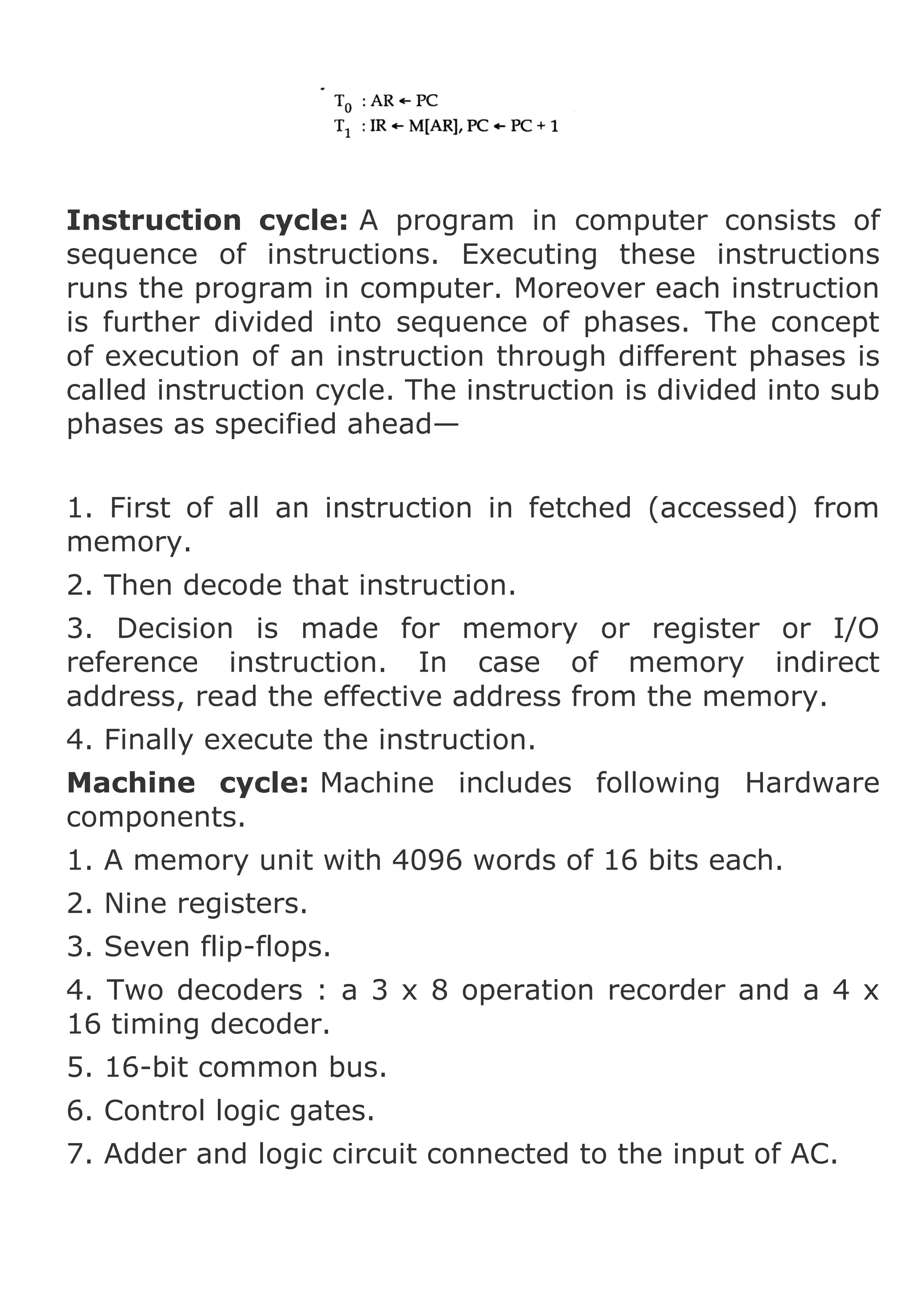 Instruction cycle: A program in computer consists of
sequence of instructions. Executing these instructions
runs the program in computer. Moreover each instruction
is further divided into sequence of phases. The concept
of execution of an instruction through different phases is
called instruction cycle. The instruction is divided into sub
phases as specified ahead—
1. First of all an instruction in fetched (accessed) from
memory.
2. Then decode that instruction.
3. Decision is made for memory or register or I/O
reference instruction. In case of memory indirect
address, read the effective address from the memory.
4. Finally execute the instruction.
Machine cycle: Machine includes following Hardware
components.
1. A memory unit with 4096 words of 16 bits each.
2. Nine registers.
3. Seven flip-flops.
4. Two decoders : a 3 x 8 operation recorder and a 4 x
16 timing decoder.
5. 16-bit common bus.
6. Control logic gates.
7. Adder and logic circuit connected to the input of AC.

 