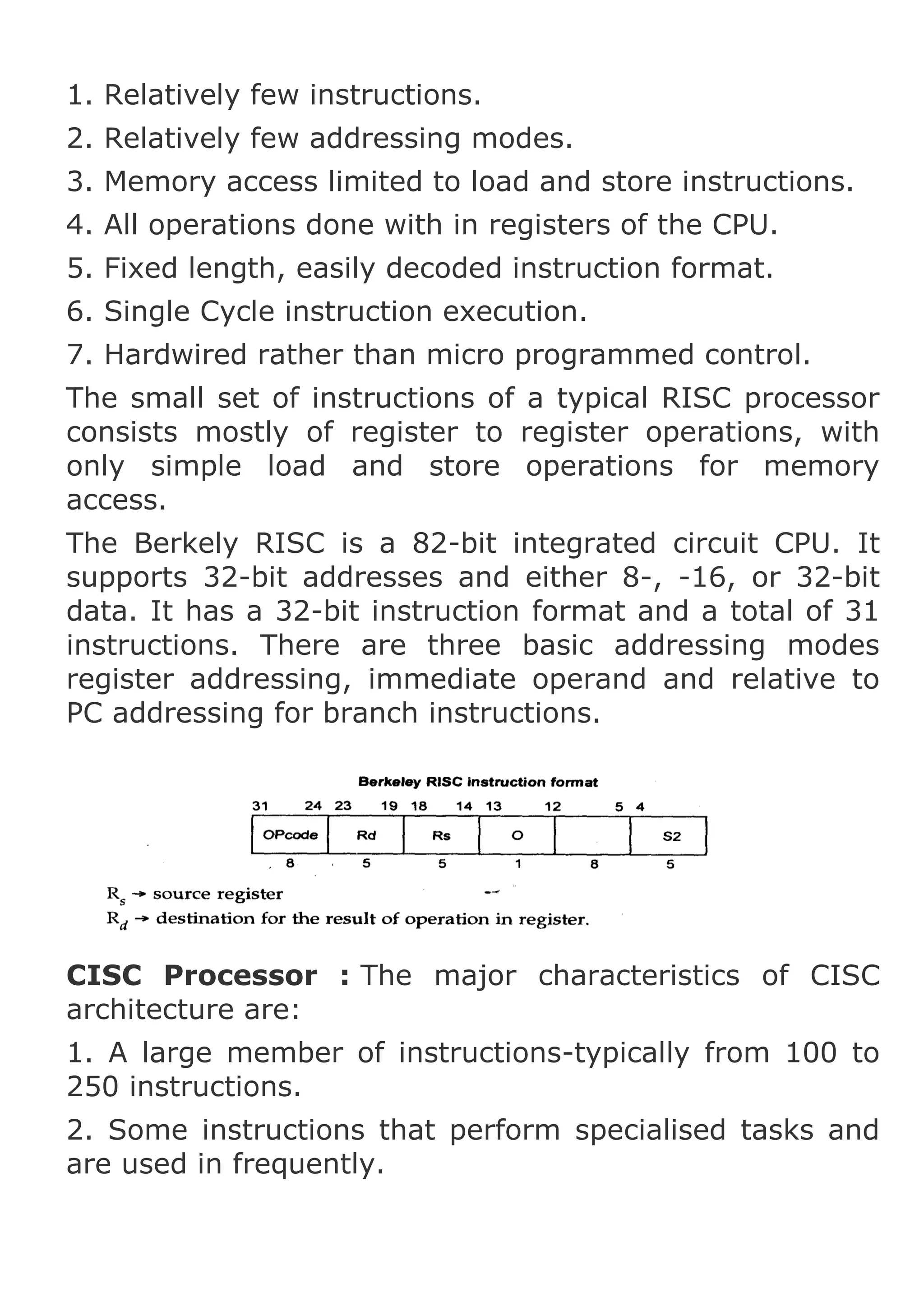 1. Relatively few instructions.
2. Relatively few addressing modes.
3. Memory access limited to load and store instructions.
4. All operations done with in registers of the CPU.
5. Fixed length, easily decoded instruction format.
6. Single Cycle instruction execution.
7. Hardwired rather than micro programmed control.
The small set of instructions of a typical RISC processor
consists mostly of register to register operations, with
only simple load and store operations for memory
access.
The Berkely RISC is a 82-bit integrated circuit CPU. It
supports 32-bit addresses and either 8-, -16, or 32-bit
data. It has a 32-bit instruction format and a total of 31
instructions. There are three basic addressing modes
register addressing, immediate operand and relative to
PC addressing for branch instructions.

CISC Processor : The major characteristics of CISC
architecture are:
1. A large member of instructions-typically from 100 to
250 instructions.
2. Some instructions that perform specialised tasks and
are used in frequently.

 