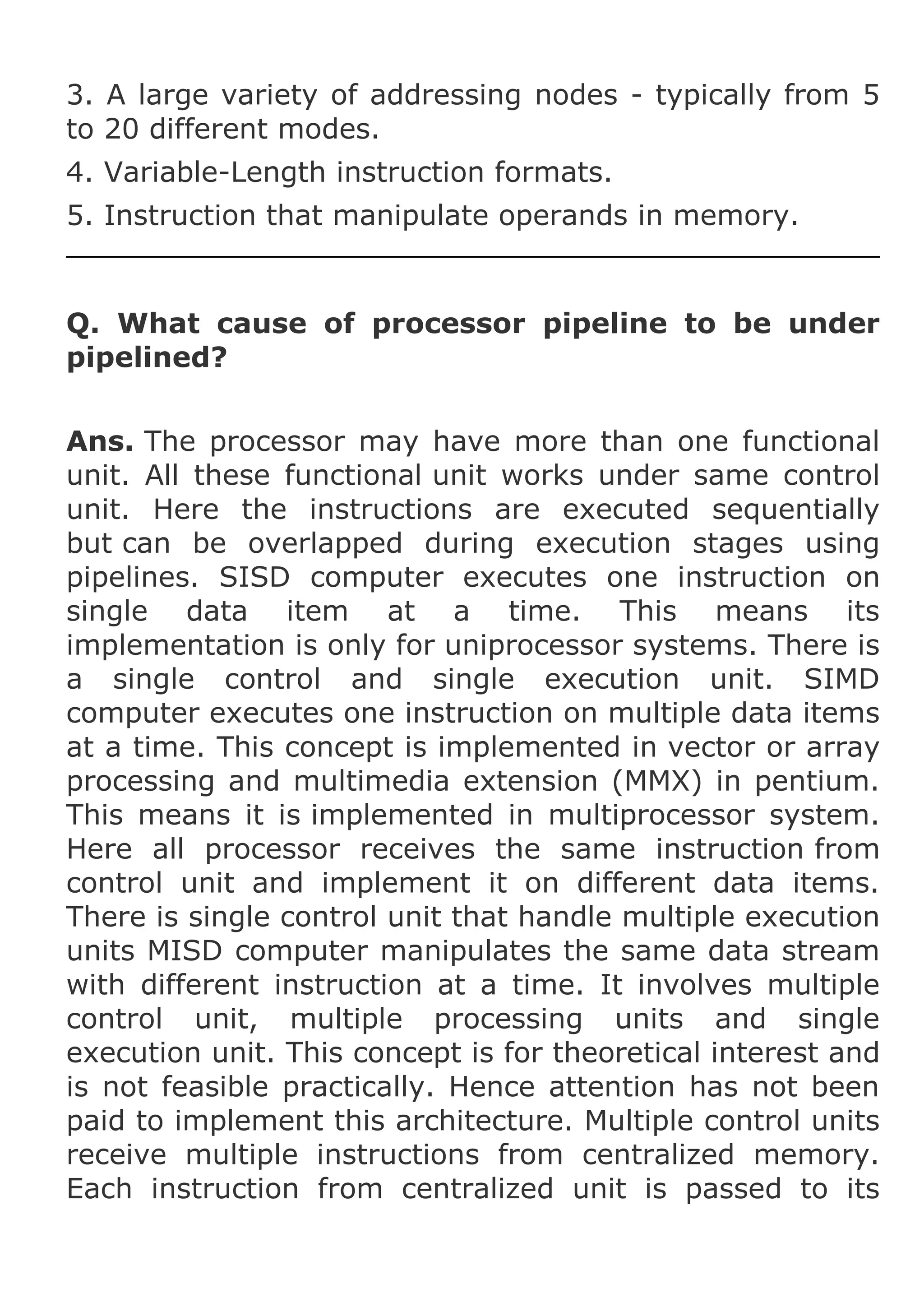 3. A large variety of addressing nodes - typically from 5
to 20 different modes.
4. Variable-Length instruction formats.
5. Instruction that manipulate operands in memory.

Q. What cause of processor pipeline to be under
pipelined?
Ans. The processor may have more than one functional
unit. All these functional unit works under same control
unit. Here the instructions are executed sequentially
but can be overlapped during execution stages using
pipelines. SISD computer executes one instruction on
single data item at a time. This means its
implementation is only for uniprocessor systems. There is
a single control and single execution unit. SIMD
computer executes one instruction on multiple data items
at a time. This concept is implemented in vector or array
processing and multimedia extension (MMX) in pentium.
This means it is implemented in multiprocessor system.
Here all processor receives the same instruction from
control unit and implement it on different data items.
There is single control unit that handle multiple execution
units MISD computer manipulates the same data stream
with different instruction at a time. It involves multiple
control unit, multiple processing units and single
execution unit. This concept is for theoretical interest and
is not feasible practically. Hence attention has not been
paid to implement this architecture. Multiple control units
receive multiple instructions from centralized memory.
Each instruction from centralized unit is passed to its

 
