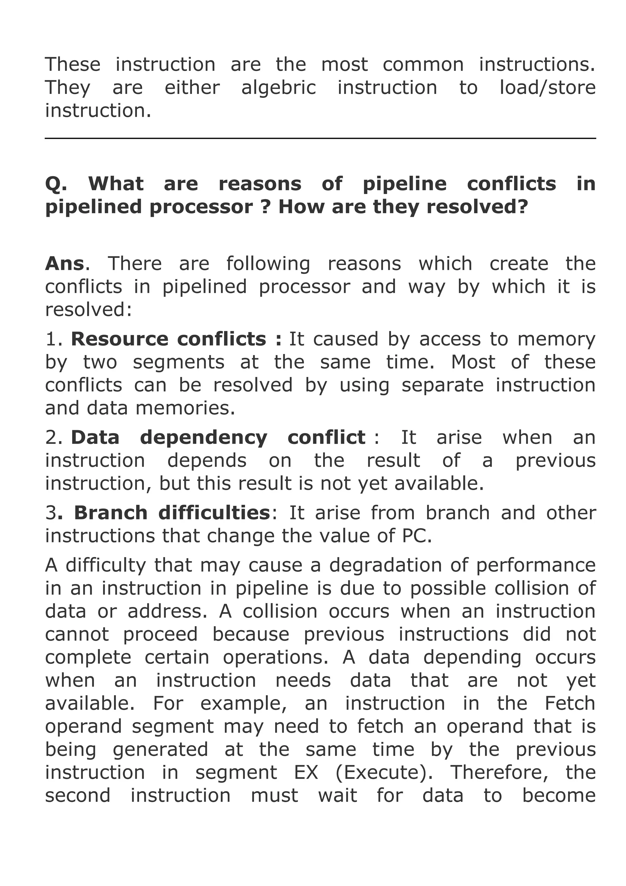 These instruction are the most common instructions.
They are either algebric instruction to load/store
instruction.

Q. What are reasons of pipeline conflicts
pipelined processor ? How are they resolved?

in

Ans. There are following reasons which create the
conflicts in pipelined processor and way by which it is
resolved:
1. Resource conflicts : It caused by access to memory
by two segments at the same time. Most of these
conflicts can be resolved by using separate instruction
and data memories.
2. Data dependency conflict : It arise when an
instruction depends on the result of a previous
instruction, but this result is not yet available.
3. Branch difficulties: It arise from branch and other
instructions that change the value of PC.
A difficulty that may cause a degradation of performance
in an instruction in pipeline is due to possible collision of
data or address. A collision occurs when an instruction
cannot proceed because previous instructions did not
complete certain operations. A data depending occurs
when an instruction needs data that are not yet
available. For example, an instruction in the Fetch
operand segment may need to fetch an operand that is
being generated at the same time by the previous
instruction in segment EX (Execute). Therefore, the
second instruction must wait for data to become

 