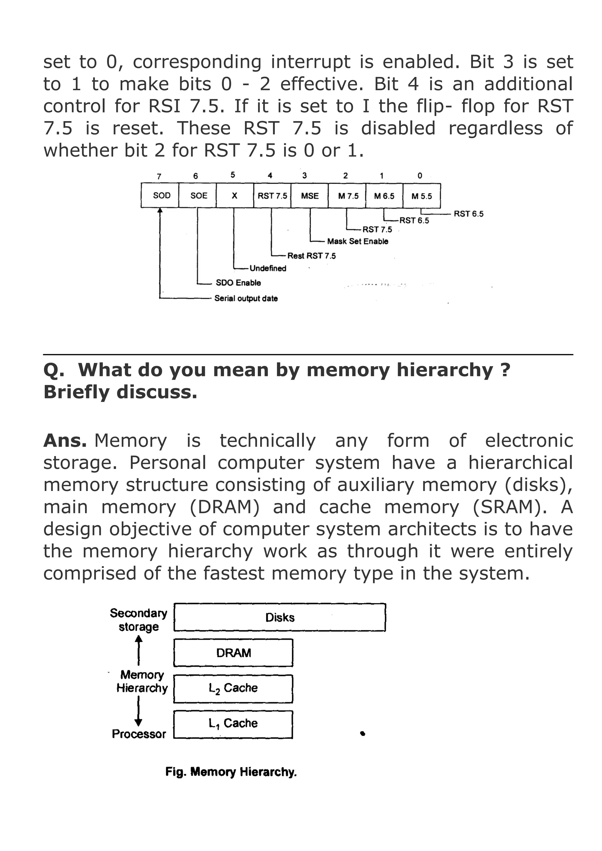 set to 0, corresponding interrupt is enabled. Bit 3 is set
to 1 to make bits 0 - 2 effective. Bit 4 is an additional
control for RSI 7.5. If it is set to I the flip- flop for RST
7.5 is reset. These RST 7.5 is disabled regardless of
whether bit 2 for RST 7.5 is 0 or 1.

Q. What do you mean by memory hierarchy ?
Briefly discuss.
Ans. Memory is technically any form of electronic
storage. Personal computer system have a hierarchical
memory structure consisting of auxiliary memory (disks),
main memory (DRAM) and cache memory (SRAM). A
design objective of computer system architects is to have
the memory hierarchy work as through it were entirely
comprised of the fastest memory type in the system.

 